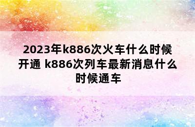 2023年k886次火车什么时候开通 k886次列车最新消息什么时候通车